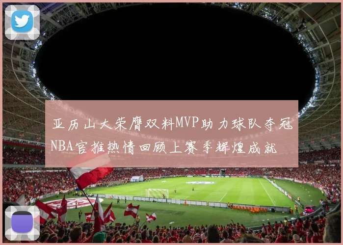 亚历山大荣膺双料MVP助力球队夺冠NBA官推热情回顾上赛季辉煌成就
