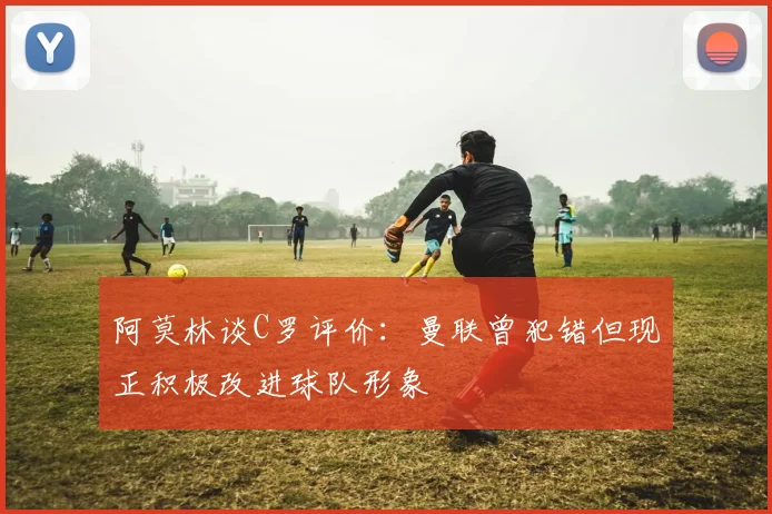 阿莫林谈C罗评价：曼联曾犯错但现正积极改进球队形象