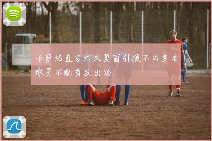 卡萨诺直言尤文夏窗引援不当多名球员不配首发出场