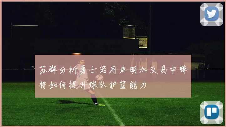 苏群分析勇士若用库明加交易中锋将如何提升球队护筐能力