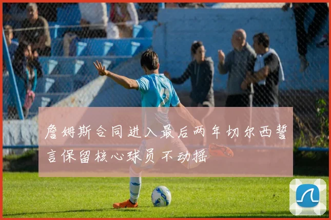 詹姆斯合同进入最后两年切尔西誓言保留核心球员不动摇