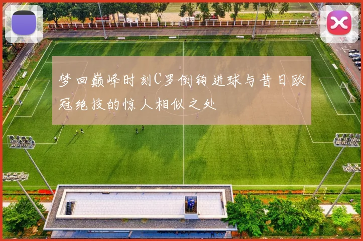 梦回巅峰时刻C罗倒钩进球与昔日欧冠绝技的惊人相似之处