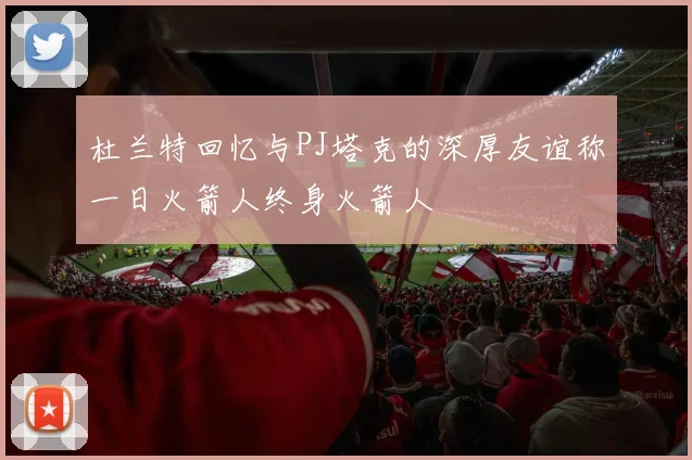 杜兰特回忆与PJ塔克的深厚友谊称一日火箭人终身火箭人