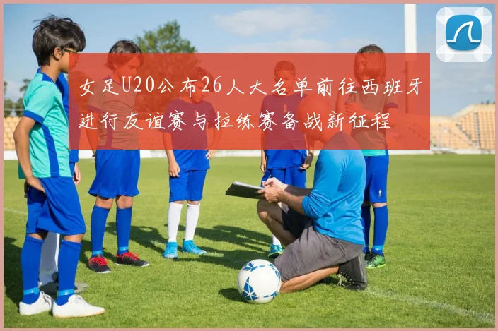 女足U20公布26人大名单前往西班牙进行友谊赛与拉练赛备战新征程