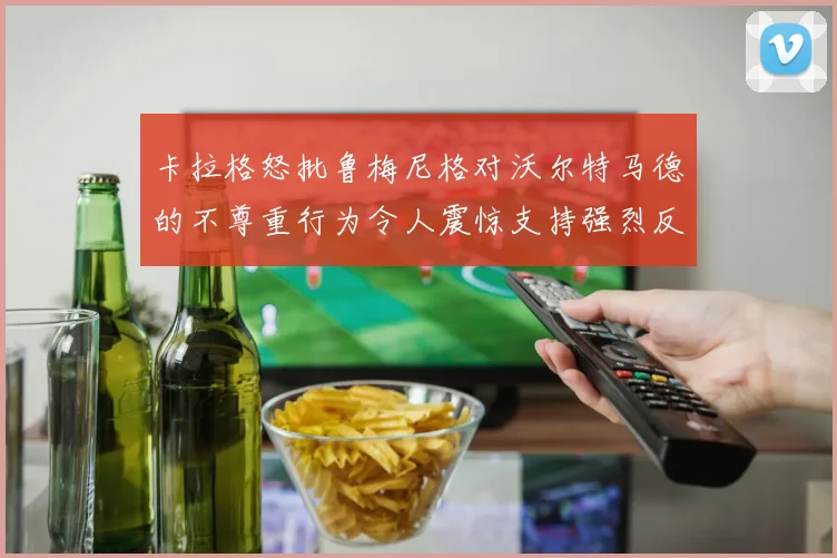 卡拉格怒批鲁梅尼格对沃尔特马德的不尊重行为令人震惊支持强烈反击