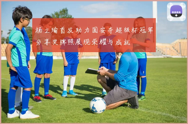 杨立瑜首发助力国安夺超级杯冠军分享奖牌照展现荣耀与成就