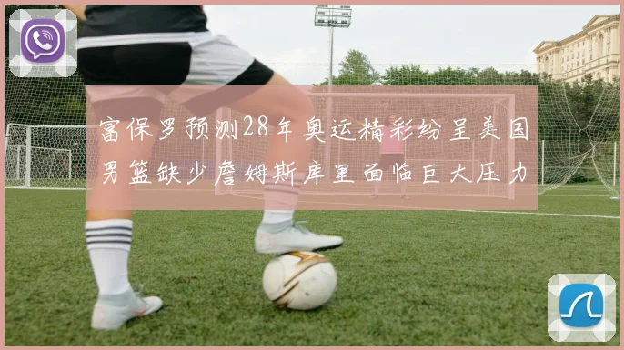 富保罗预测28年奥运精彩纷呈美国男篮缺少詹姆斯库里面临巨大压力