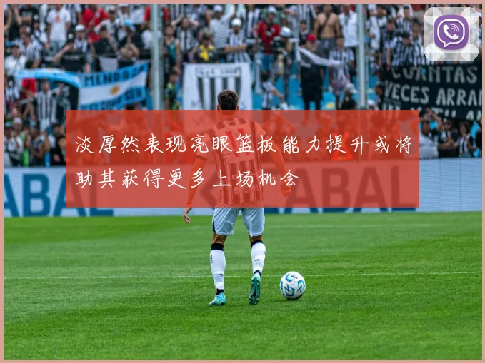 淡厚然表现亮眼篮板能力提升或将助其获得更多上场机会