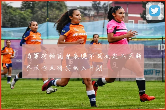 马赛对帕瓦尔表现不满决定不买断齐沃也未将其纳入计划