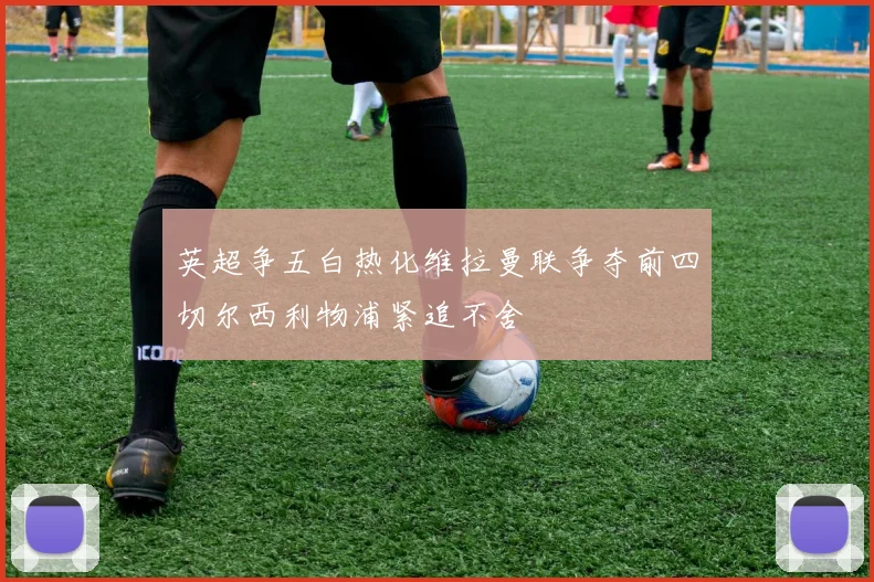 英超争五白热化维拉曼联争夺前四切尔西利物浦紧追不舍