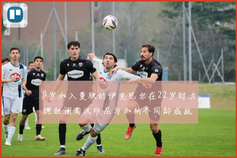 9岁加入曼联的伊克巴尔在22岁时力挽狂澜淘汰印尼与加纳乔同龄成就辉煌
