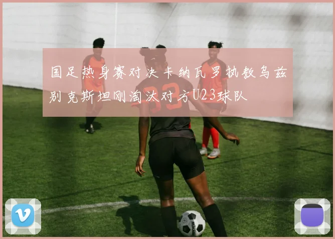 国足热身赛对决卡纳瓦罗执教乌兹别克斯坦刚淘汰对方U23球队