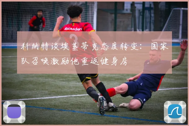 科纳特谈埃基蒂克态度转变：国家队召唤激励他重返健身房