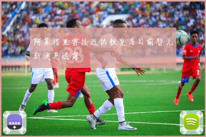 阿莱格里曾接近执教皇马目前暂无新消息透露