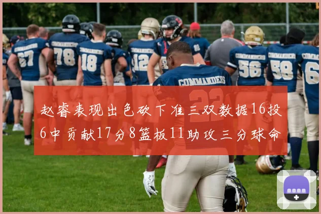 赵睿表现出色砍下准三双数据16投6中贡献17分8篮板11助攻三分球命中率高达385