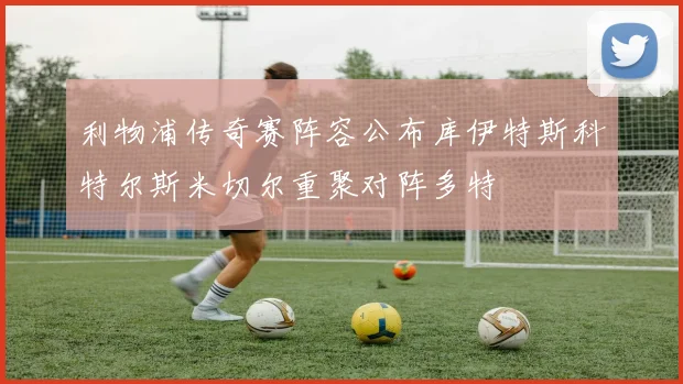 利物浦传奇赛阵容公布库伊特斯科特尔斯米切尔重聚对阵多特
