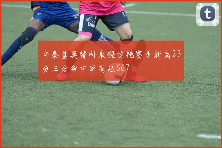 丰泰基奥替补表现惊艳赛季新高23分三分命中率高达667