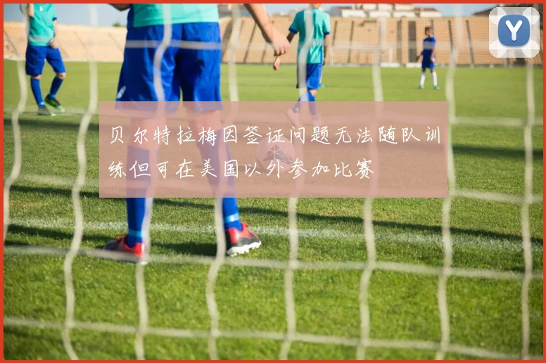 贝尔特拉梅因签证问题无法随队训练但可在美国以外参加比赛