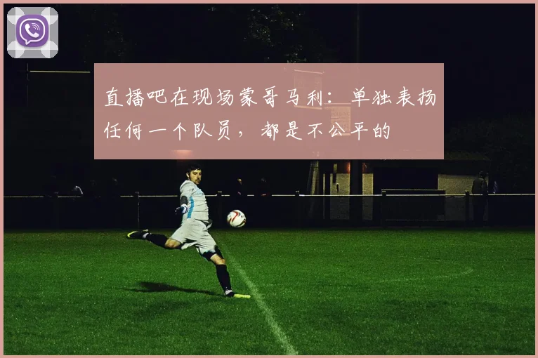 直播吧在现场蒙哥马利：单独表扬任何一个队员，都是不公平的