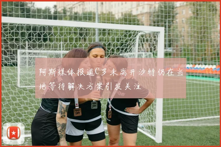 阿斯媒体报道C罗未离开沙特仍在当地等待解决方案引发关注