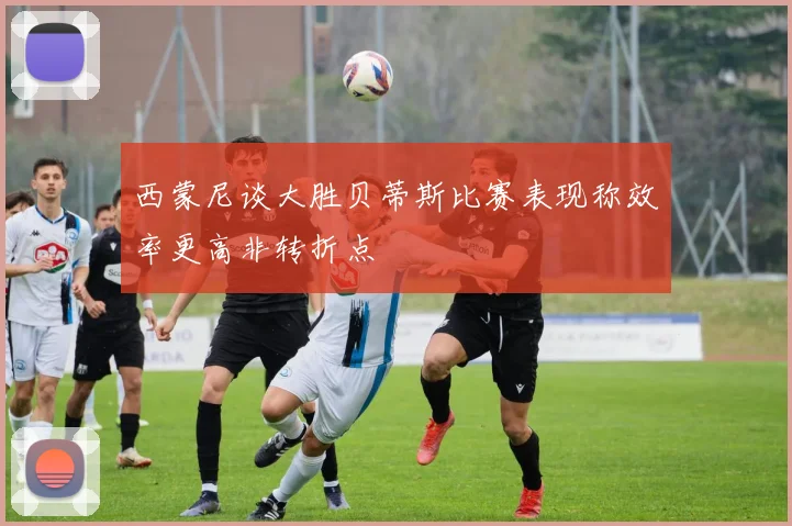 西蒙尼谈大胜贝蒂斯比赛表现称效率更高非转折点