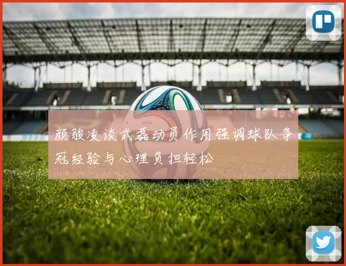 颜骏凌谈武磊动员作用强调球队争冠经验与心理负担轻松