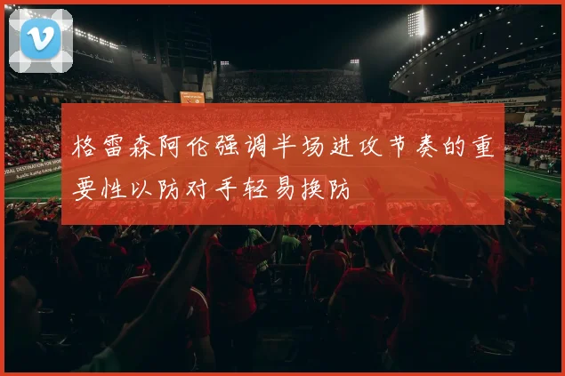 格雷森阿伦强调半场进攻节奏的重要性以防对手轻易换防