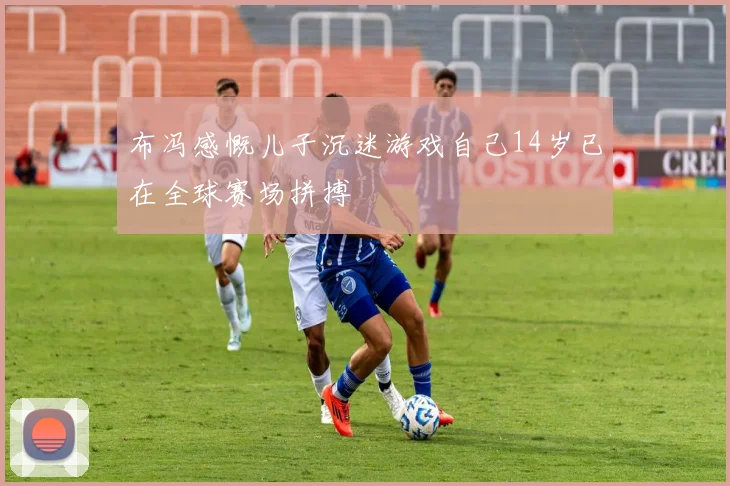 布冯感慨儿子沉迷游戏自己14岁已在全球赛场拼搏