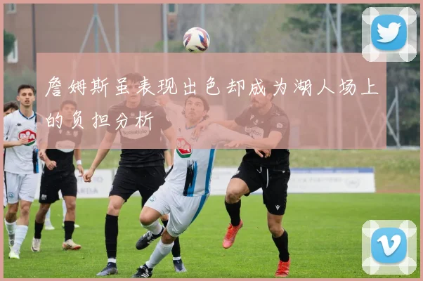 詹姆斯虽表现出色却成为湖人场上的负担分析