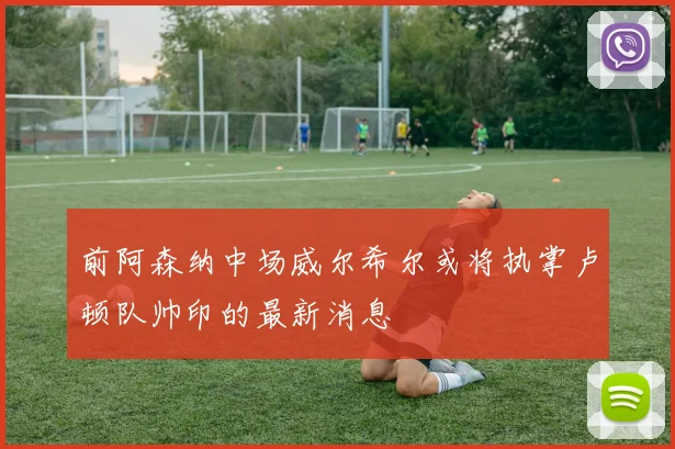 前阿森纳中场威尔希尔或将执掌卢顿队帅印的最新消息