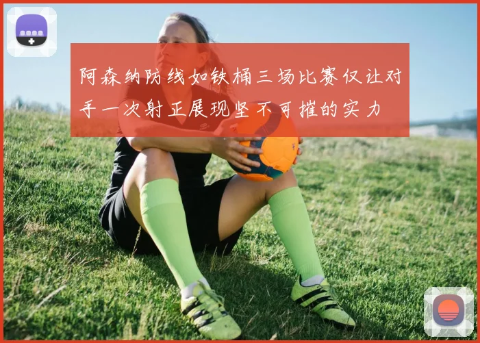 阿森纳防线如铁桶三场比赛仅让对手一次射正展现坚不可摧的实力
