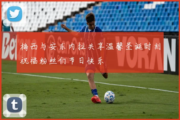 梅西与安东内拉共享温馨圣诞时刻祝福粉丝们节日快乐