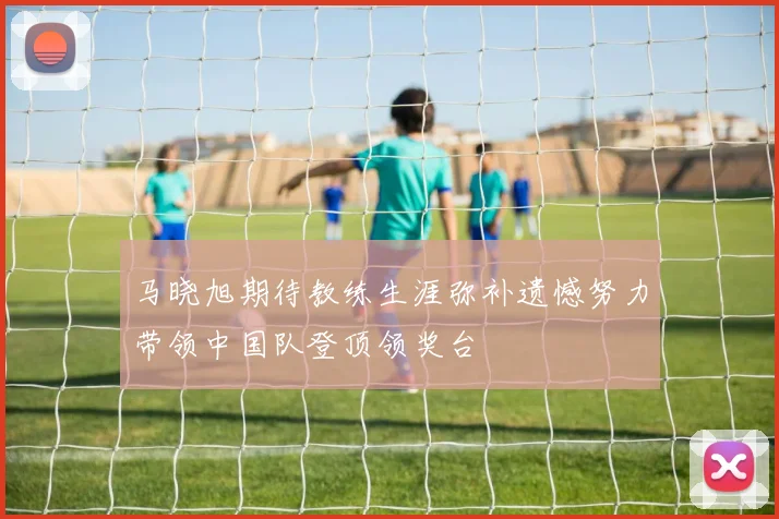 马晓旭期待教练生涯弥补遗憾努力带领中国队登顶领奖台