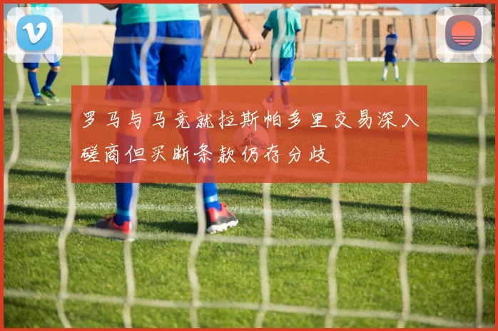 罗马与马竞就拉斯帕多里交易深入磋商但买断条款仍存分歧