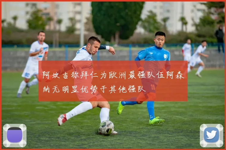 阿坎吉称拜仁为欧洲最强队伍阿森纳无明显优势于其他强队