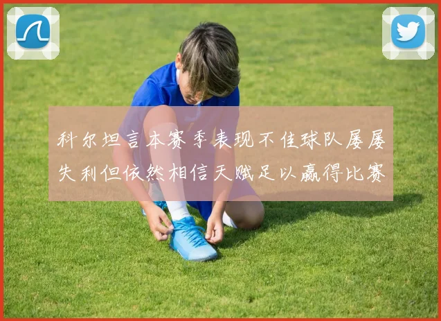 科尔坦言本赛季表现不佳球队屡屡失利但依然相信天赋足以赢得比赛