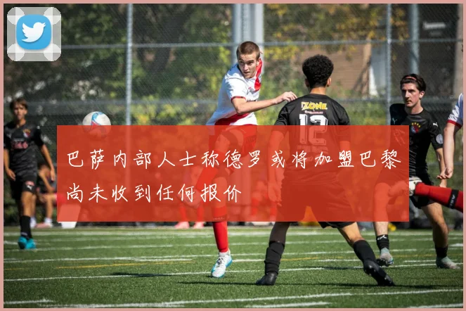 巴萨内部人士称德罗或将加盟巴黎尚未收到任何报价