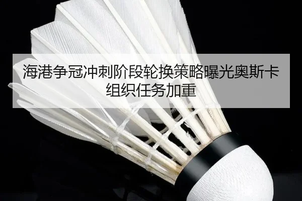 海港争冠冲刺阶段轮换策略曝光奥斯卡组织任务加重(kaiyun)
